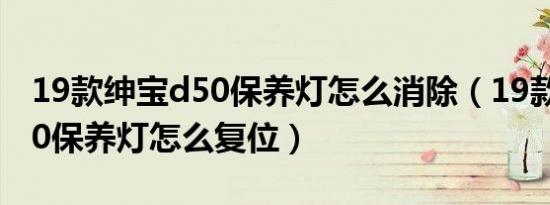 19款绅宝d50保养灯怎么消除（19款绅宝D50保养灯怎么复位）