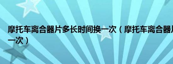 摩托车离合器片多长时间换一次（摩托车离合器片多久更换一次）