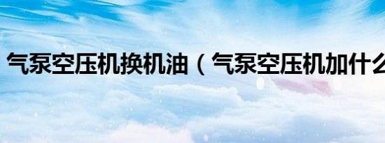 气泵空压机换机油（气泵空压机加什么机油）