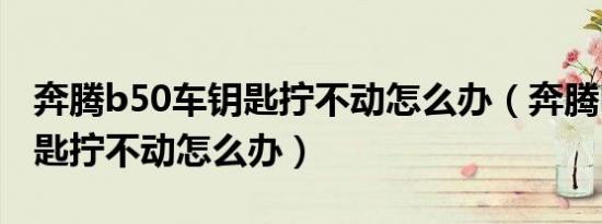 奔腾b50车钥匙拧不动怎么办（奔腾b50车钥匙拧不动怎么办）
