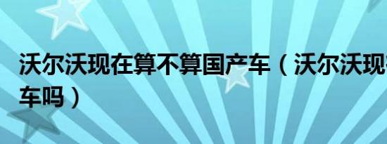 沃尔沃现在算不算国产车（沃尔沃现在算国产车吗）