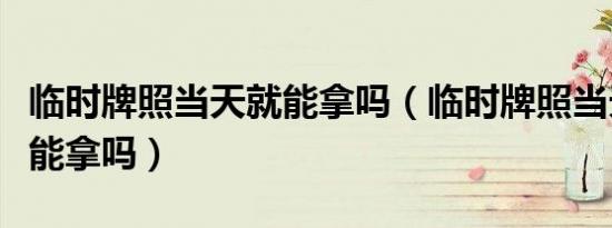 临时牌照当天就能拿吗（临时牌照当天办当天能拿吗）