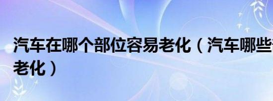 汽车在哪个部位容易老化（汽车哪些部件容易老化）