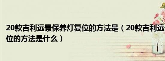 20款吉利远景保养灯复位的方法是（20款吉利远景保养灯复位的方法是什么）