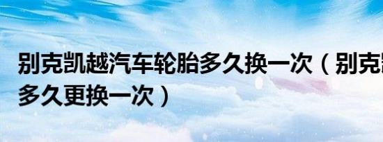 别克凯越汽车轮胎多久换一次（别克凯越轮胎多久更换一次）