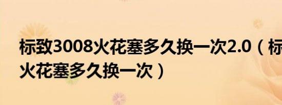 标致3008火花塞多久换一次2.0（标致3008火花塞多久换一次）