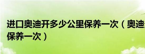 进口奥迪开多少公里保养一次（奥迪多少公里保养一次）