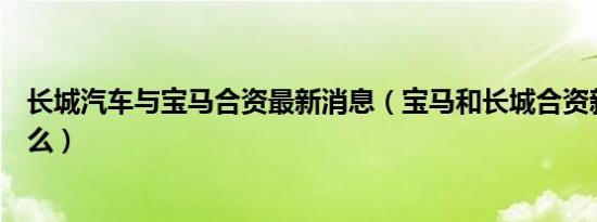长城汽车与宝马合资最新消息（宝马和长城合资新名字是什么）