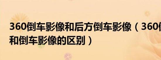 360倒车影像和后方倒车影像（360倒车影像和倒车影像的区别）