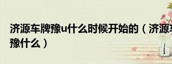 济源车牌豫u什么时候开始的（济源车牌号是豫什么）