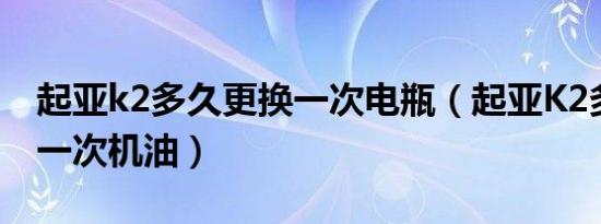 起亚k2多久更换一次电瓶（起亚K2多久更换一次机油）