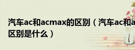 汽车ac和acmax的区别（汽车ac和acmax的区别是什么）