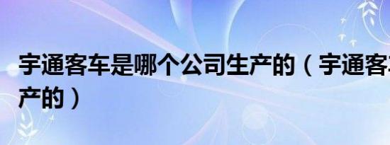宇通客车是哪个公司生产的（宇通客车是哪里产的）
