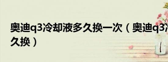 奥迪q3冷却液多久换一次（奥迪q3冷却液多久换）