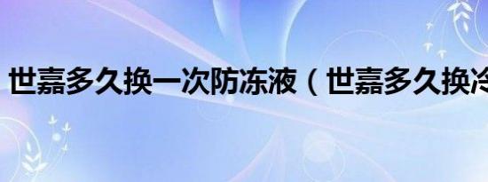 世嘉多久换一次防冻液（世嘉多久换冷却液）