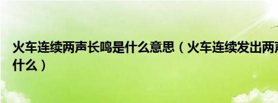 火车连续两声长鸣是什么意思（火车连续发出两声长鸣代表什么）