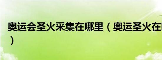 奥运会圣火采集在哪里（奥运圣火在哪里采集）