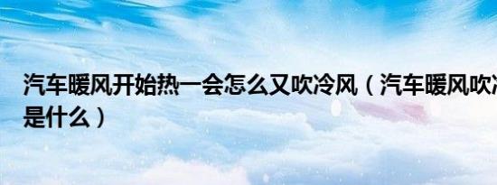 汽车暖风开始热一会怎么又吹冷风（汽车暖风吹冷风的原因是什么）