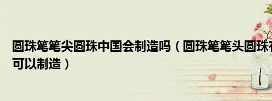 圆珠笔笔尖圆珠中国会制造吗（圆珠笔笔头圆珠有哪些国家可以制造）