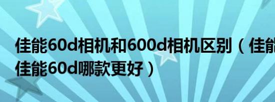 佳能60d相机和600d相机区别（佳能600d和佳能60d哪款更好）