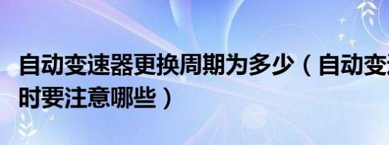 自动变速器更换周期为多少（自动变速器更换时要注意哪些）