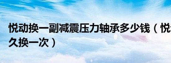 悦动换一副减震压力轴承多少钱（悦动轴承多久换一次）