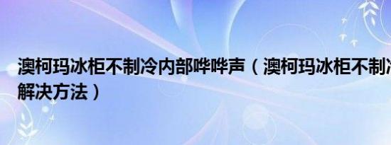 澳柯玛冰柜不制冷内部哗哗声（澳柯玛冰柜不制冷的原因和解决方法）