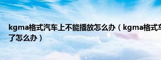 kgma格式汽车上不能播放怎么办（kgma格式车载播放不了怎么办）