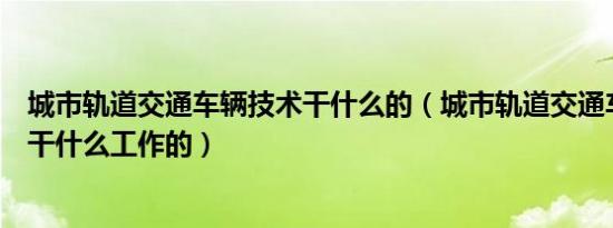 城市轨道交通车辆技术干什么的（城市轨道交通车辆技术是干什么工作的）