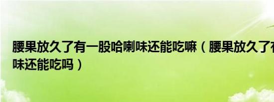 腰果放久了有一股哈喇味还能吃嘛（腰果放久了有一股哈喇味还能吃吗）