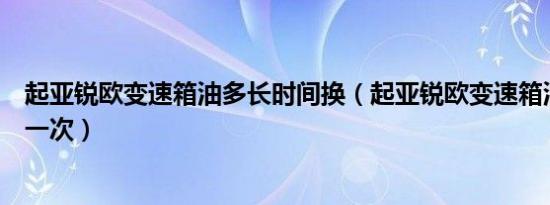 起亚锐欧变速箱油多长时间换（起亚锐欧变速箱油多久更换一次）