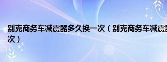 别克商务车减震器多久换一次（别克商务车减震器多久换一次）