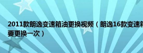 2011款朗逸变速箱油更换视频（朗逸16款变速箱油多久需要更换一次）