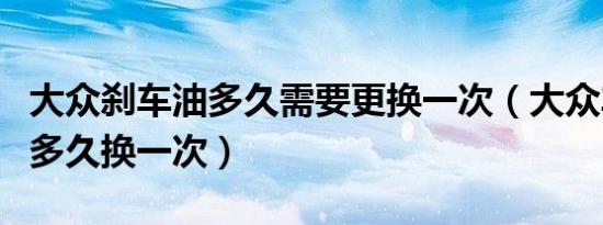 大众刹车油多久需要更换一次（大众车刹车油多久换一次）
