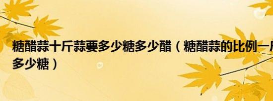 糖醋蒜十斤蒜要多少糖多少醋（糖醋蒜的比例一斤蒜多少醋多少糖）