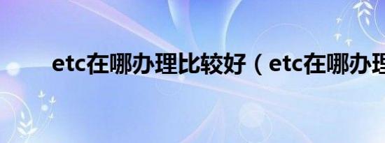 etc在哪办理比较好（etc在哪办理）