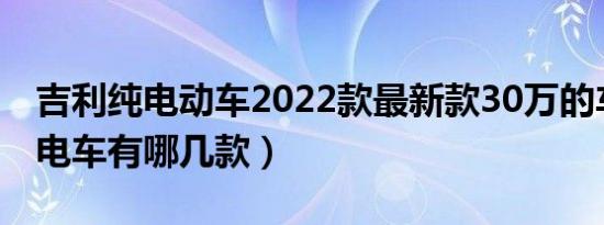 吉利纯电动车2022款最新款30万的车（吉利电车有哪几款）