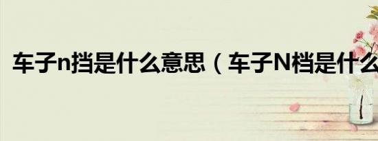 车子n挡是什么意思（车子N档是什么意思）