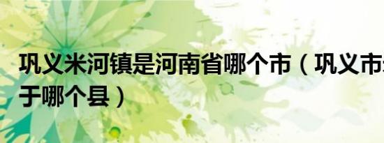 巩义米河镇是河南省哪个市（巩义市米河镇属于哪个县）