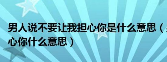 男人说不要让我担心你是什么意思（男人说担心你什么意思）