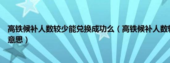 高铁候补人数较少能兑换成功么（高铁候补人数较少是什么意思）