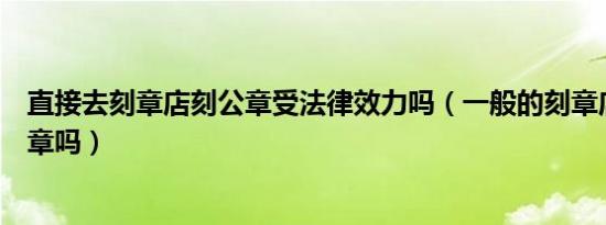 直接去刻章店刻公章受法律效力吗（一般的刻章店可以刻公章吗）