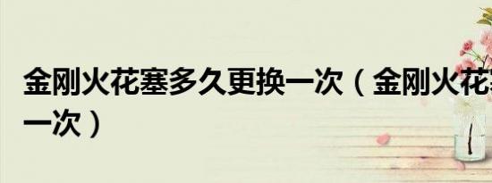 金刚火花塞多久更换一次（金刚火花塞多久换一次）