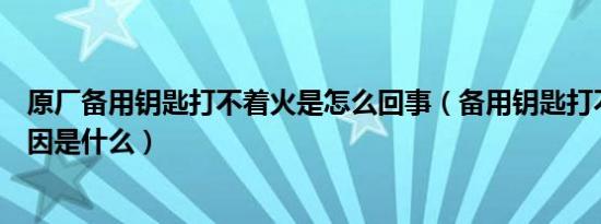 原厂备用钥匙打不着火是怎么回事（备用钥匙打不着火的原因是什么）