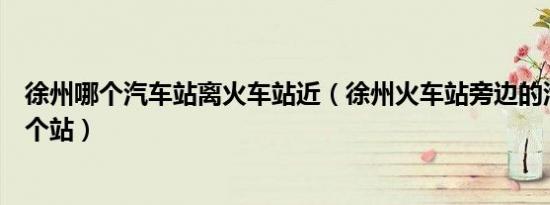 徐州哪个汽车站离火车站近（徐州火车站旁边的汽车站是哪个站）