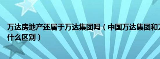 万达房地产还属于万达集团吗（中国万达集团和万达集团有什么区别）