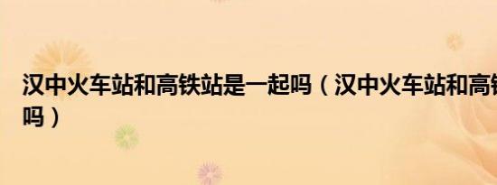 汉中火车站和高铁站是一起吗（汉中火车站和高铁站在一起吗）