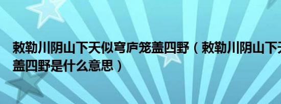 敕勒川阴山下天似穹庐笼盖四野（敕勒川阴山下天似穹庐笼盖四野是什么意思）