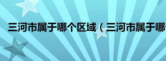 三河市属于哪个区域（三河市属于哪个市）