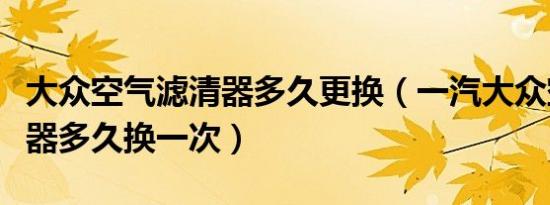 大众空气滤清器多久更换（一汽大众空调滤清器多久换一次）